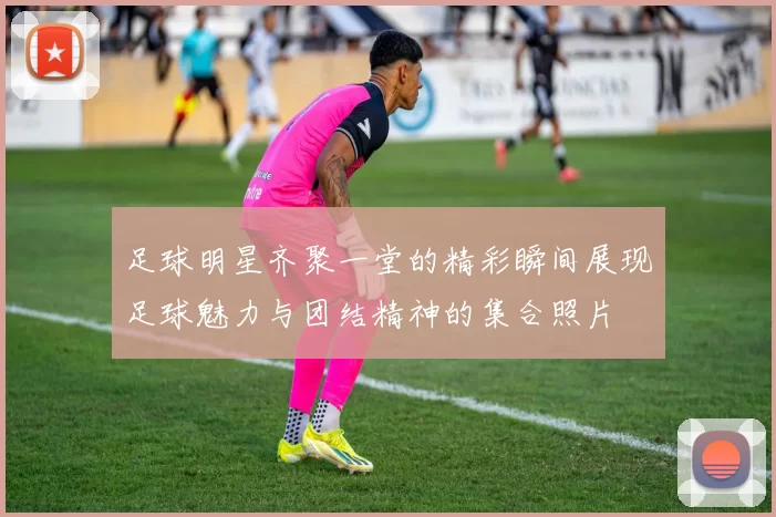足球明星齐聚一堂的精彩瞬间展现足球魅力与团结精神的集合照片