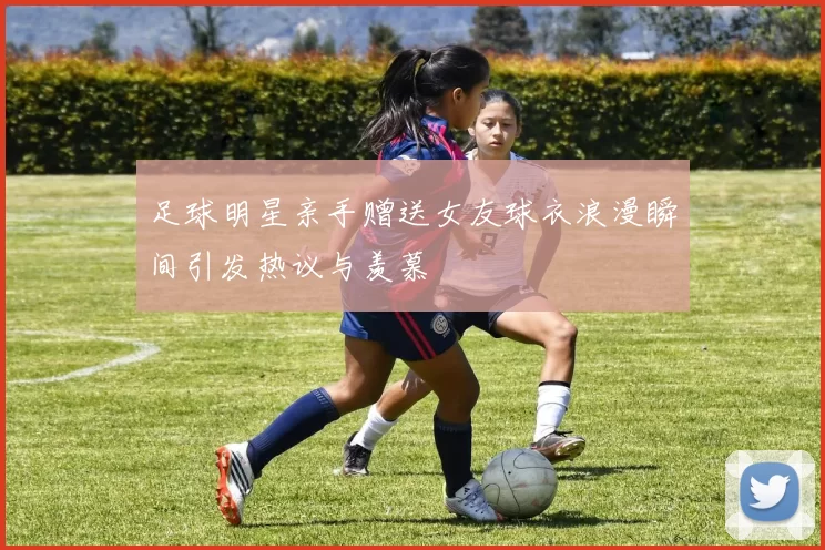 足球明星亲手赠送女友球衣浪漫瞬间引发热议与羡慕