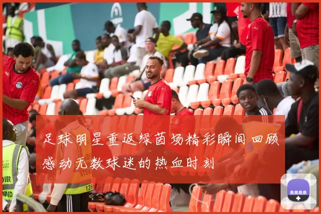 足球明星重返绿茵场精彩瞬间回顾感动无数球迷的热血时刻