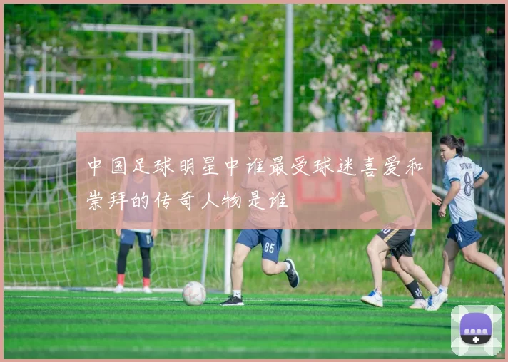 中国足球明星中谁最受球迷喜爱和崇拜的传奇人物是谁