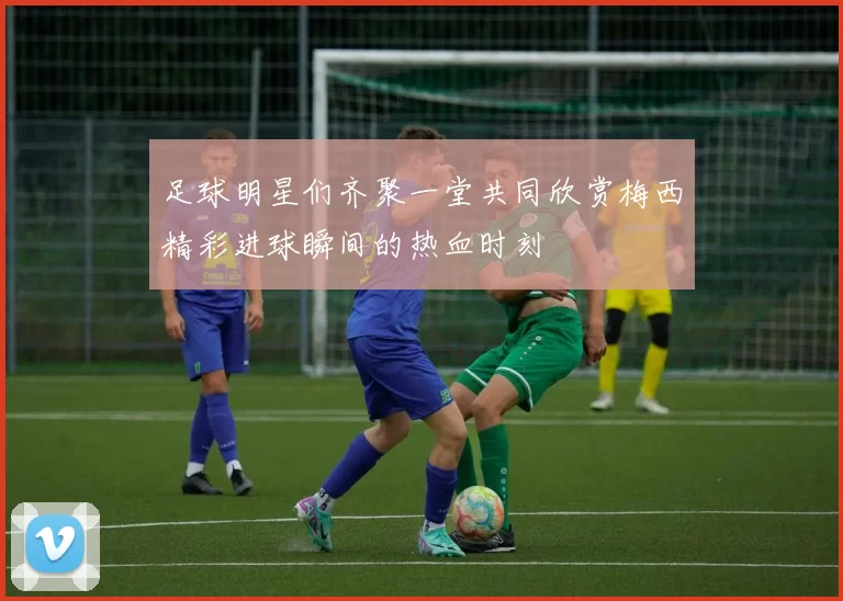 足球明星们齐聚一堂共同欣赏梅西精彩进球瞬间的热血时刻