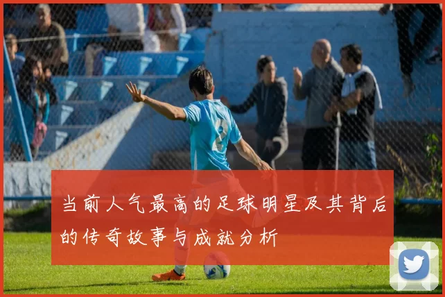 当前人气最高的足球明星及其背后的传奇故事与成就分析