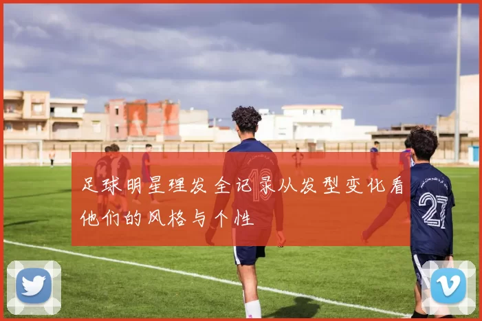 足球明星理发全记录从发型变化看他们的风格与个性