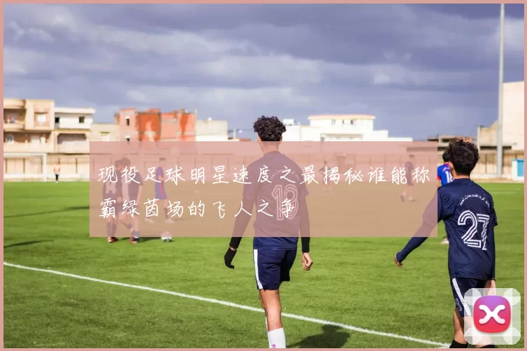 现役足球明星速度之最揭秘谁能称霸绿茵场的飞人之争