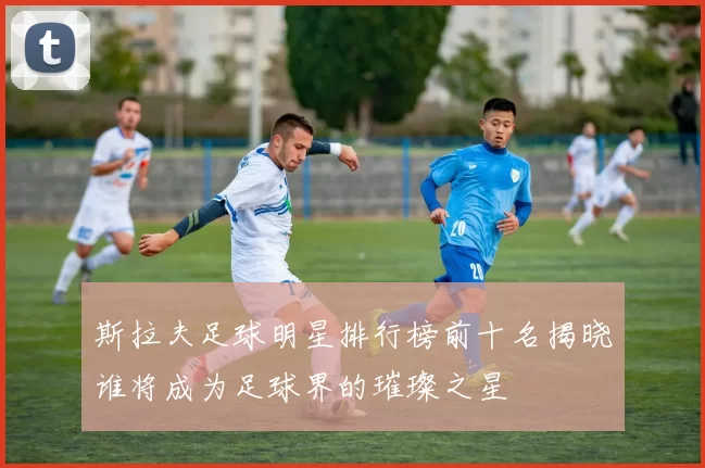 斯拉夫足球明星排行榜前十名揭晓谁将成为足球界的璀璨之星