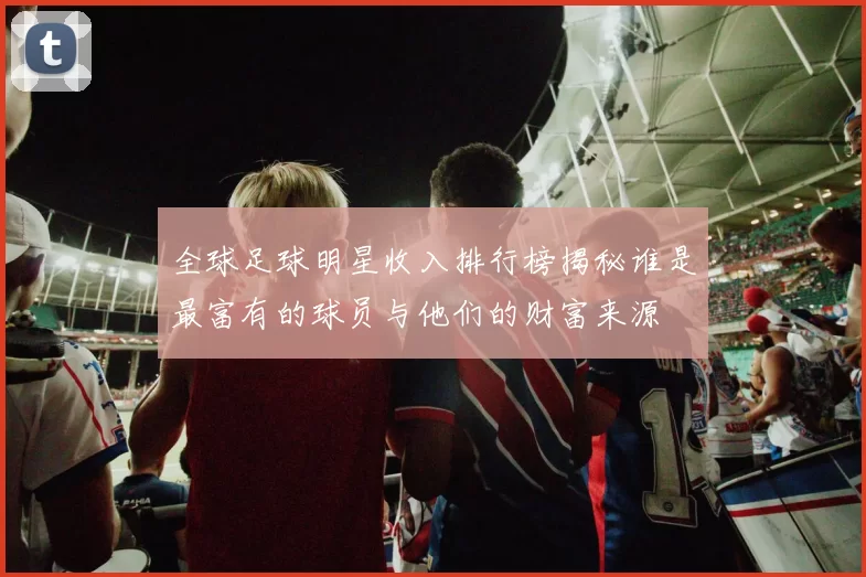 全球足球明星收入排行榜揭秘谁是最富有的球员与他们的财富来源