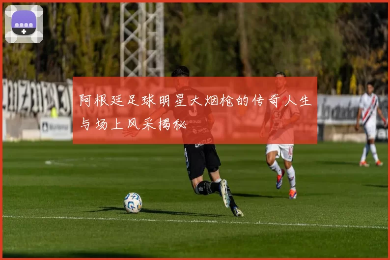 阿根廷足球明星大烟枪的传奇人生与场上风采揭秘