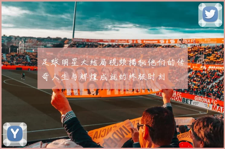 足球明星大结局视频揭秘他们的传奇人生与辉煌成就的终极时刻
