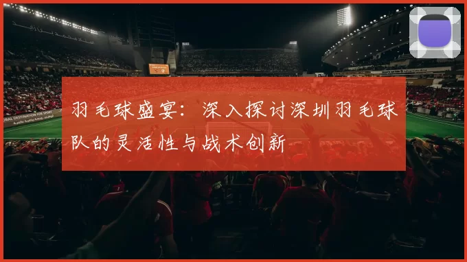 羽毛球盛宴：深入探讨深圳羽毛球队的灵活性与战术创新