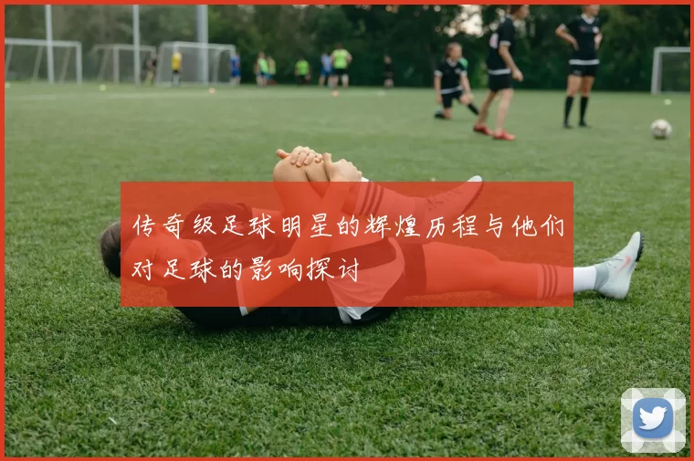 传奇级足球明星的辉煌历程与他们对足球的影响探讨