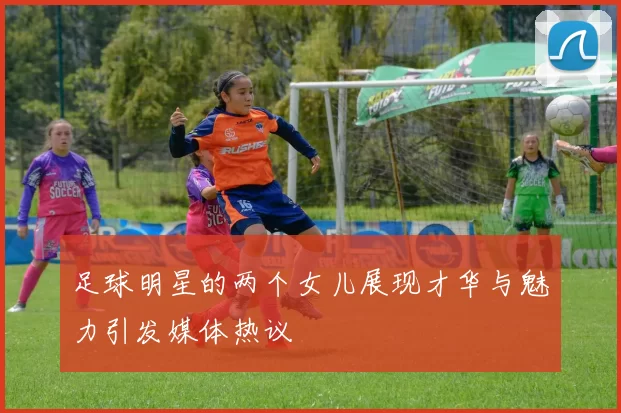 足球明星的两个女儿展现才华与魅力引发媒体热议
