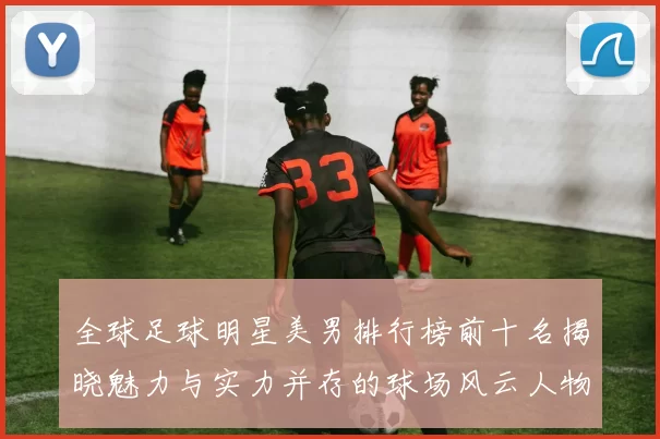 全球足球明星美男排行榜前十名揭晓魅力与实力并存的球场风云人物