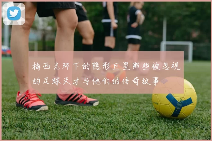 梅西光环下的隐形巨星那些被忽视的足球天才与他们的传奇故事