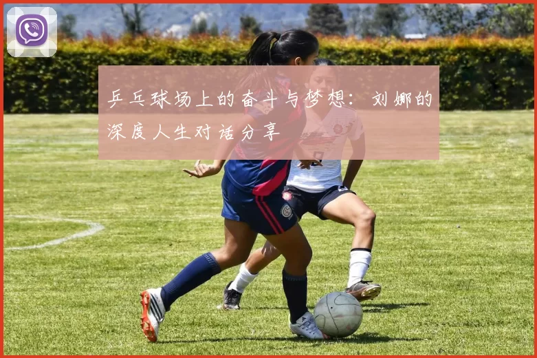 乒乓球场上的奋斗与梦想：刘娜的深度人生对话分享