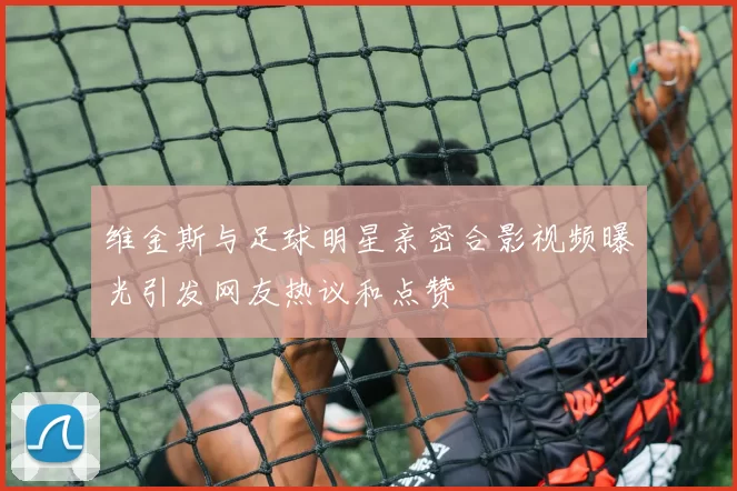 维金斯与足球明星亲密合影视频曝光引发网友热议和点赞