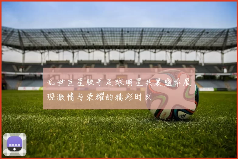 乱世巨星联手足球明星共襄盛举展现激情与荣耀的精彩时刻