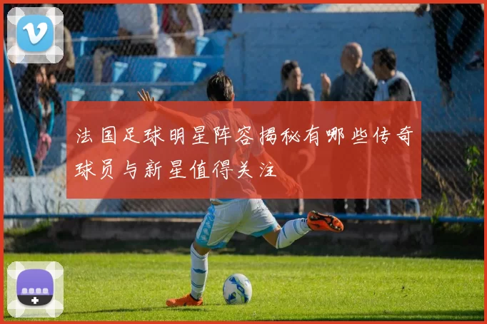 法国足球明星阵容揭秘有哪些传奇球员与新星值得关注