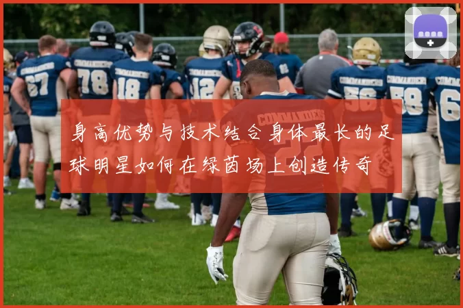 身高优势与技术结合身体最长的足球明星如何在绿茵场上创造传奇