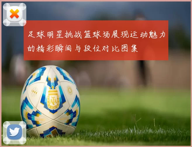 足球明星挑战篮球场展现运动魅力的精彩瞬间与段位对比图集