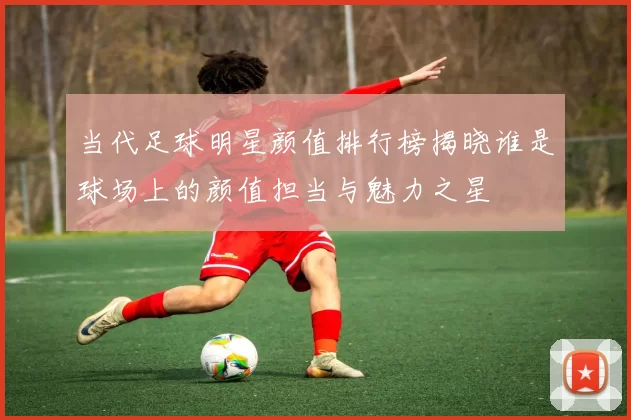 当代足球明星颜值排行榜揭晓谁是球场上的颜值担当与魅力之星