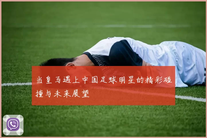 当皇马遇上中国足球明星的精彩碰撞与未来展望