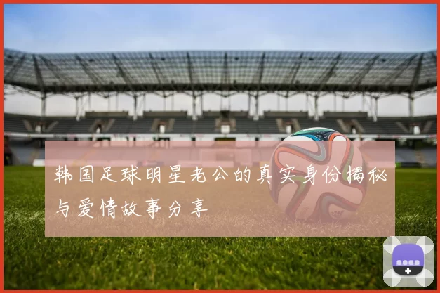 韩国足球明星老公的真实身份揭秘与爱情故事分享