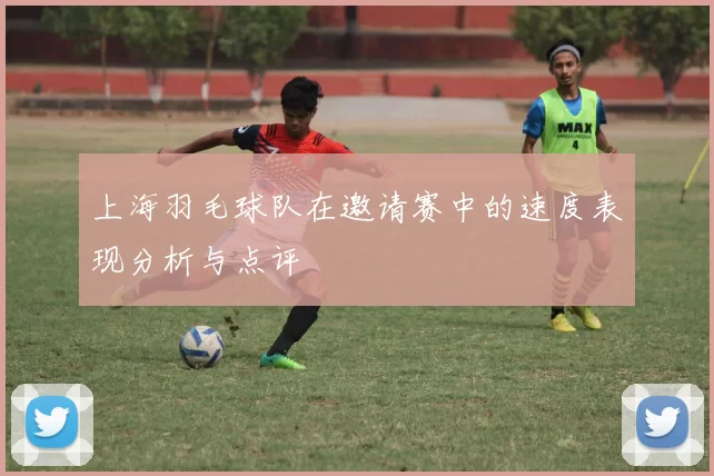 上海羽毛球队在邀请赛中的速度表现分析与点评
