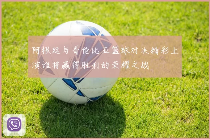 阿根廷与哥伦比亚篮球对决精彩上演谁将赢得胜利的荣耀之战