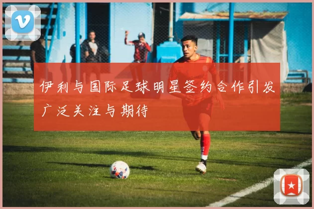 伊利与国际足球明星签约合作引发广泛关注与期待