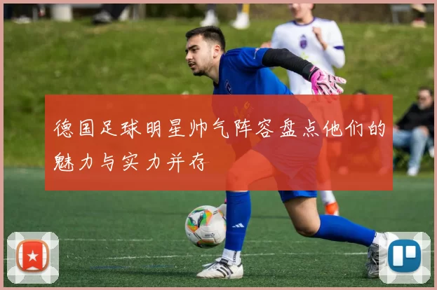 德国足球明星帅气阵容盘点他们的魅力与实力并存