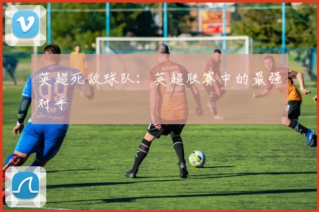 英超死敌球队：英超联赛中的最强对手