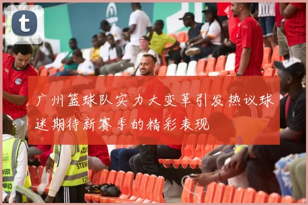 广州篮球队实力大变革引发热议球迷期待新赛季的精彩表现