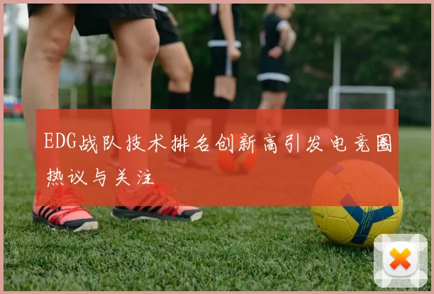 EDG战队技术排名创新高引发电竞圈热议与关注