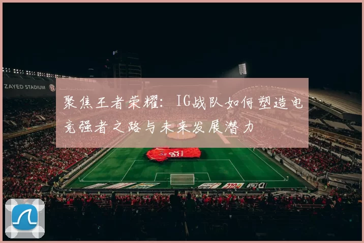 聚焦王者荣耀：IG战队如何塑造电竞强者之路与未来发展潜力