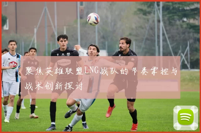 聚焦英雄联盟LNG战队的节奏掌控与战术创新探讨