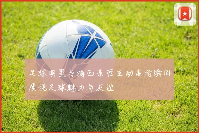 足球明星与梅西亲密互动高清瞬间展现足球魅力与友谊