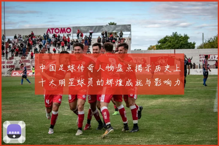 中国足球传奇人物盘点揭示历史上十大明星球员的辉煌成就与影响力