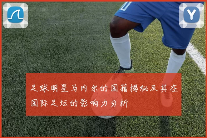 足球明星马内尔的国籍揭秘及其在国际足坛的影响力分析