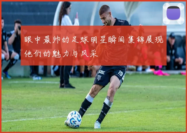 眼中最帅的足球明星瞬间集锦展现他们的魅力与风采
