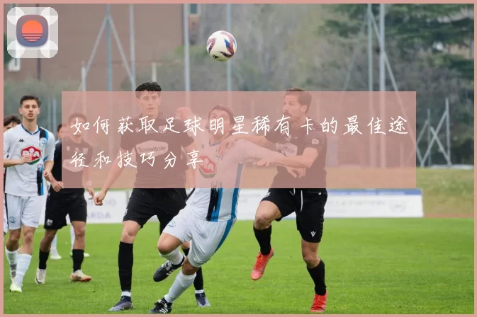 如何获取足球明星稀有卡的最佳途径和技巧分享
