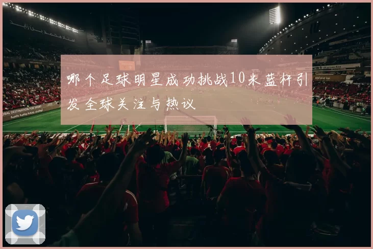 哪个足球明星成功挑战10米蓝杆引发全球关注与热议