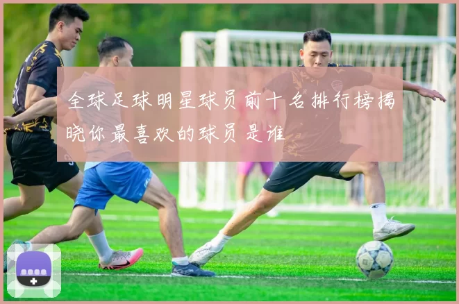 全球足球明星球员前十名排行榜揭晓你最喜欢的球员是谁