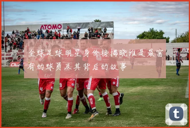 全球足球明星身价榜揭晓谁是最富有的球员及其背后的故事