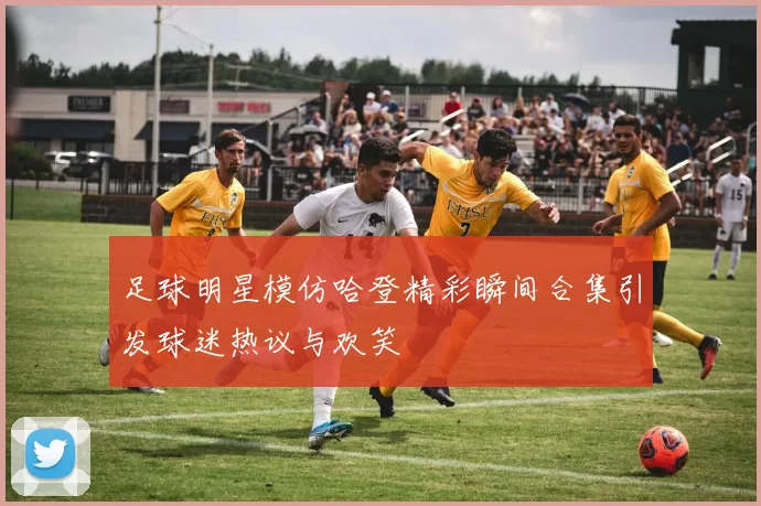 足球明星模仿哈登精彩瞬间合集引发球迷热议与欢笑