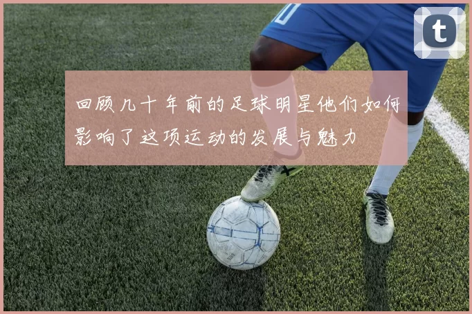 回顾几十年前的足球明星他们如何影响了这项运动的发展与魅力
