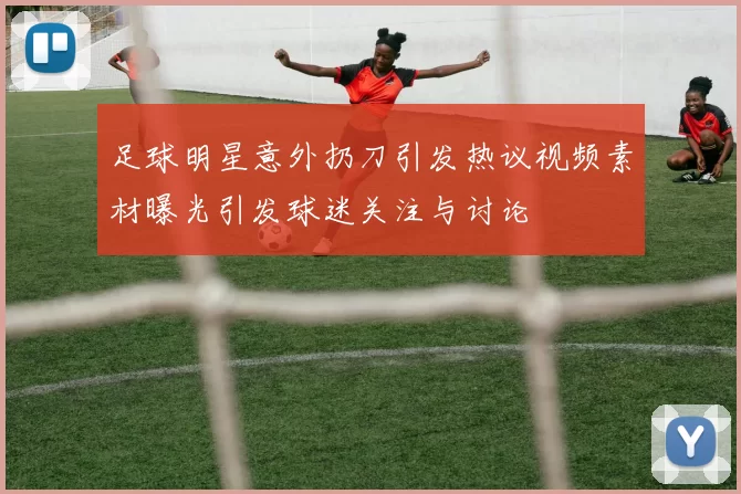 足球明星意外扔刀引发热议视频素材曝光引发球迷关注与讨论