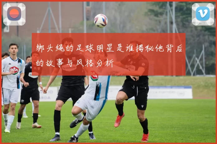 绑头绳的足球明星是谁揭秘他背后的故事与风格分析