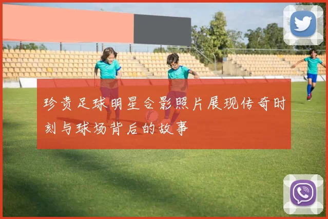 珍贵足球明星合影照片展现传奇时刻与球场背后的故事