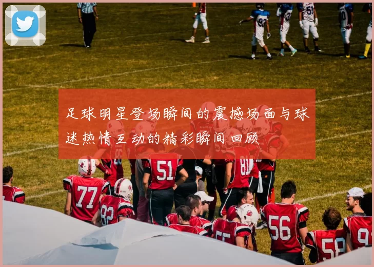 足球明星登场瞬间的震撼场面与球迷热情互动的精彩瞬间回顾
