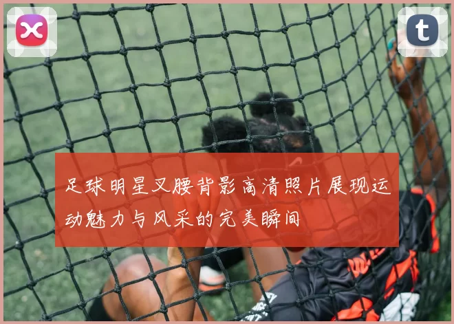 足球明星叉腰背影高清照片展现运动魅力与风采的完美瞬间